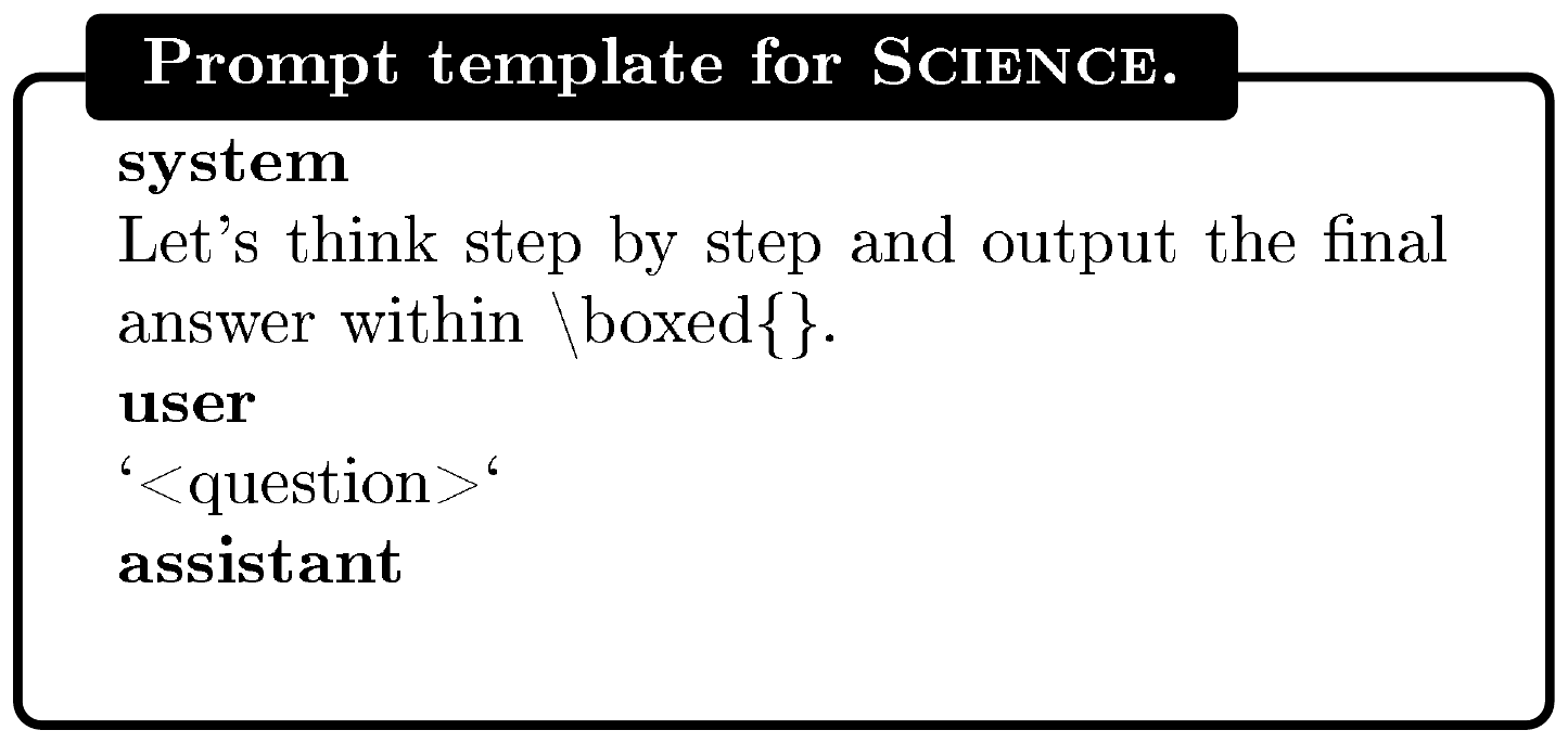**Figure 9:** **Prompt template used for RL training and evaluation on $\textsc{Science}$.** The placeholder `<question>` is replaced with the actual mathematical question during fine-tuning and evaluation. Special tokens are omitted for clarity.