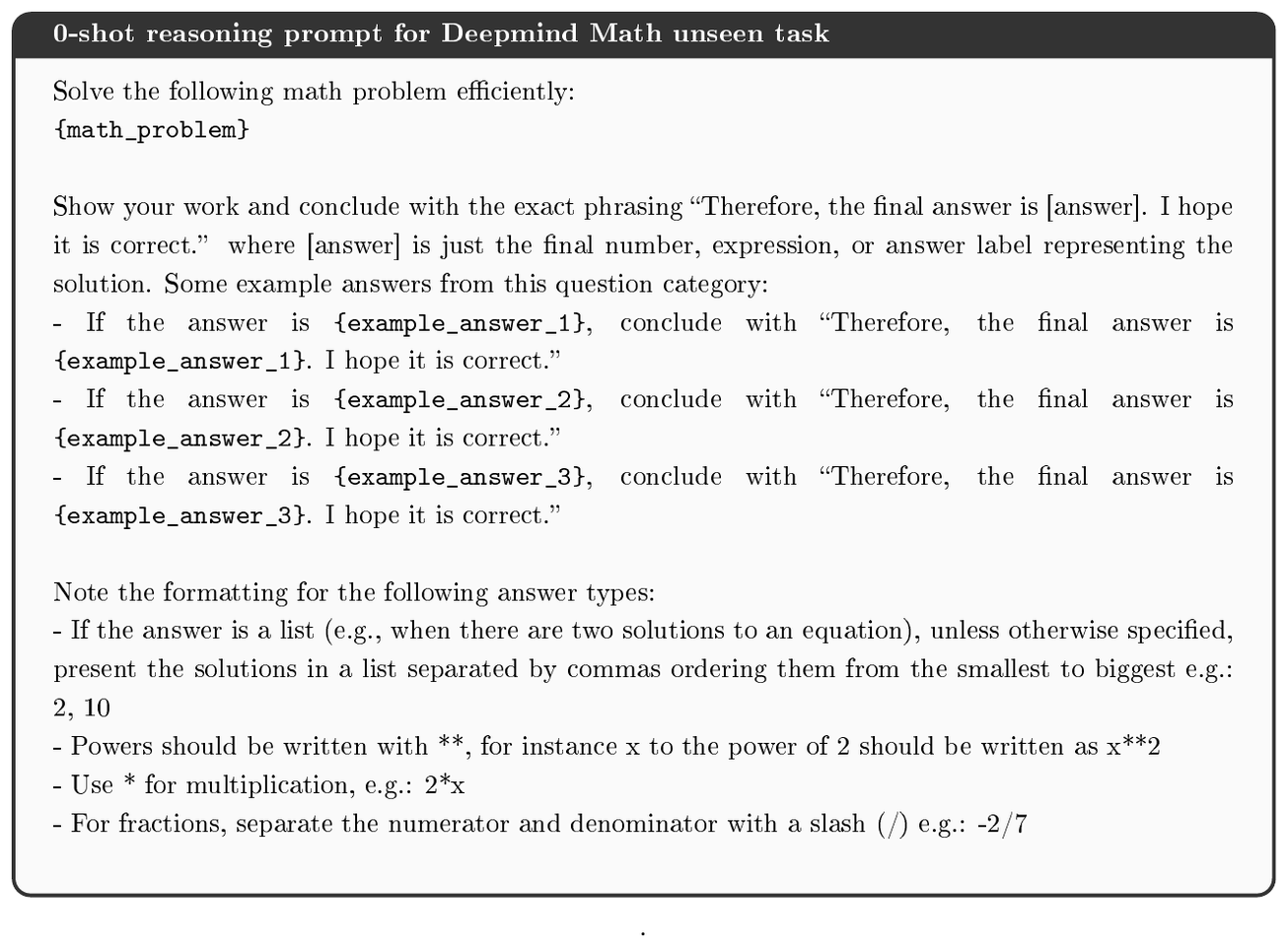 **Figure 43:** Prompt used for unseen evaluation task Deepmind Math. The example answers for each category are obtained by first randomly sampling 5 instances from the training set, then de-duplicating them and picking 3 that cover a range of possible outputs (e.g., for numbers, cover negative and positive ones of maximally different sizes; if polynomials are involved, cover polynomials of different complexity).